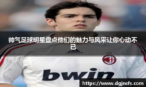 帅气足球明星盘点他们的魅力与风采让你心动不已