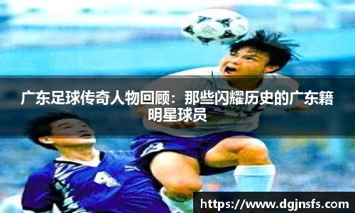 广东足球传奇人物回顾：那些闪耀历史的广东籍明星球员