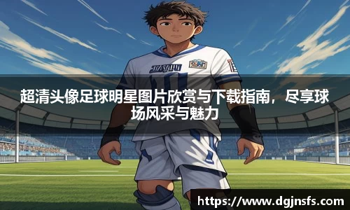 超清头像足球明星图片欣赏与下载指南，尽享球场风采与魅力